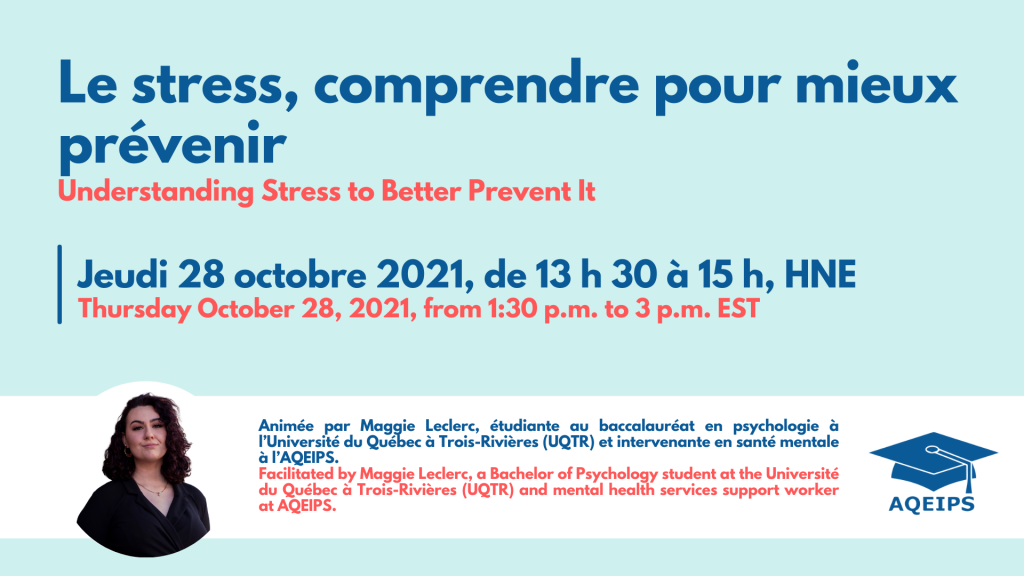 Le stress, comprendre pour mieux prévenir. Jeudi le 28 octobre 2021 de 13h30 à 15h00 HNE. Animée par Maggie Leclerc, étudiante au baccalauréat en psychologie à l'Université du Québec à Trois-Rivières (UQTR) et intervenante en santé mentale à l'AQEIPS.
