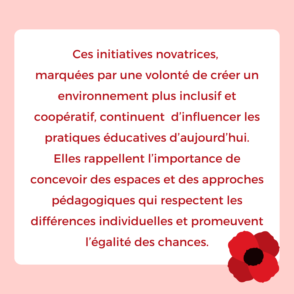 Ces initiatives novatrices, 
marquées par une volonté de créer un environnement plus inclusif et coopératif, continuent  d’influencer les pratiques éducatives d’aujourd’hui.
Elles rappellent l’importance de concevoir des espaces et des approches pédagogiques qui respectent les différences individuelles et promeuvent l’égalité des chances.