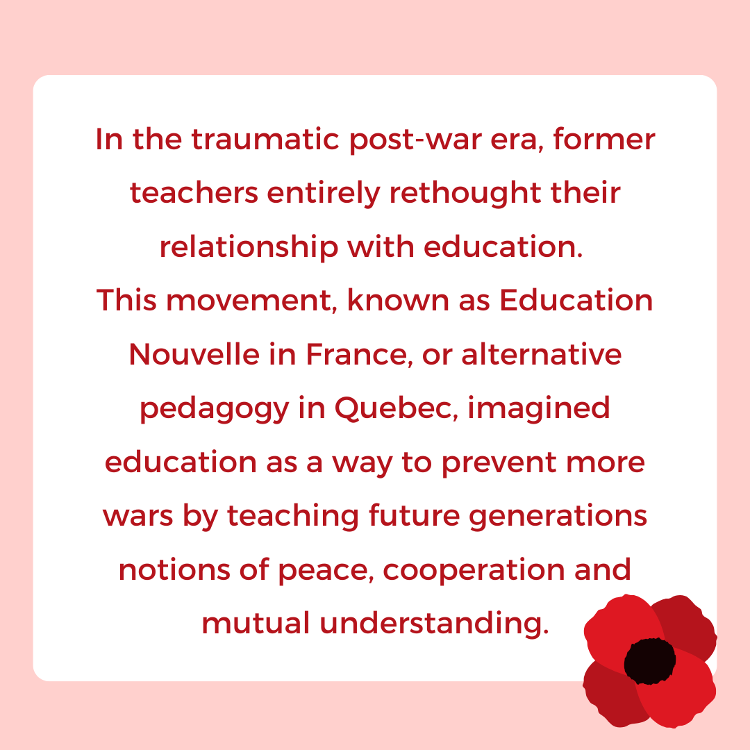 In the traumatic post-war era, former teachers entirely rethought their relationship with education. 
This movement, known as Education Nouvelle in France, or alternative pedagogy in Quebec, imagined education as a way to prevent more wars by teaching future generations notions of peace, cooperation and mutual understanding.