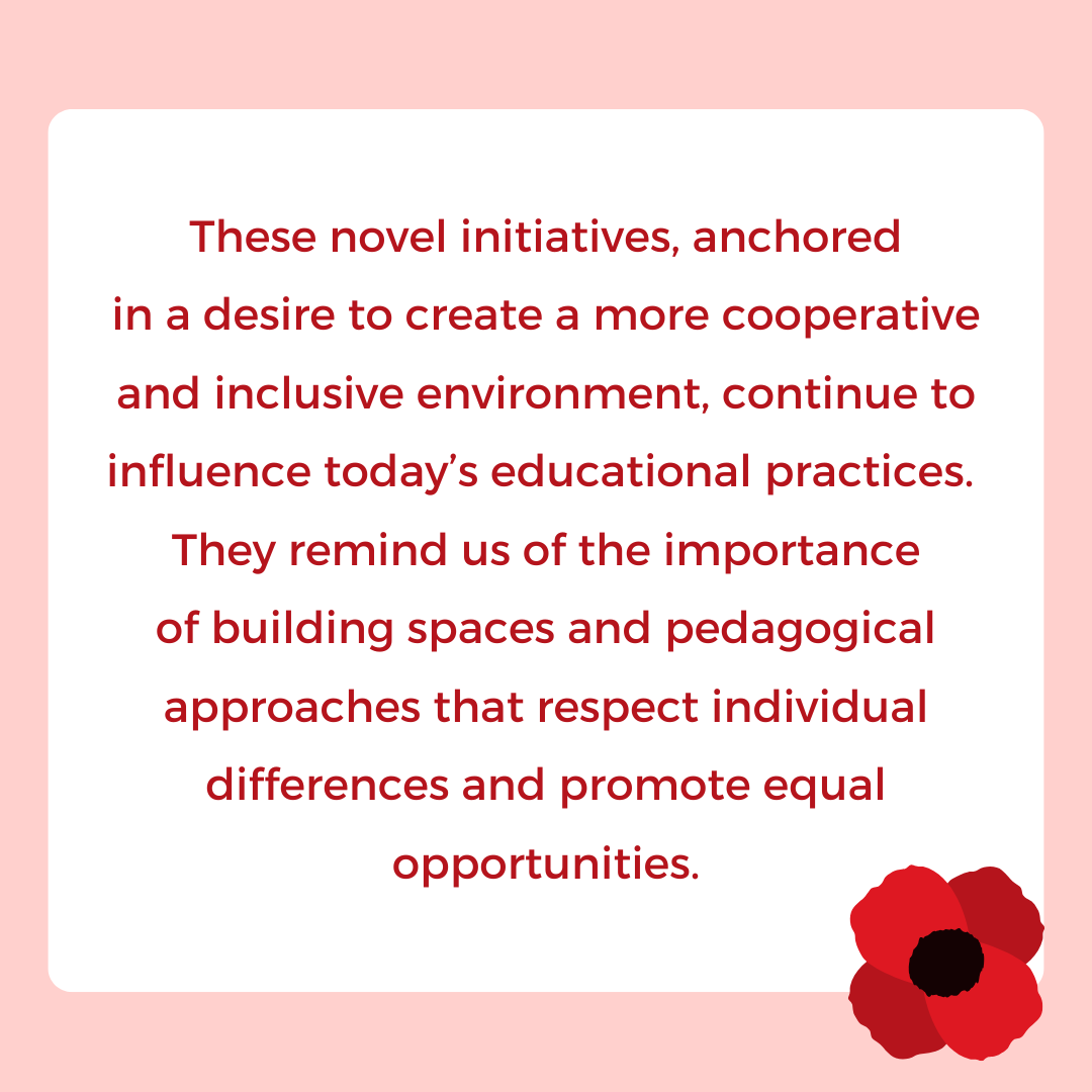 These novel initiatives, anchored
in a desire to create a more cooperative
and inclusive environment, continue to influence today’s educational practices. 
They remind us of the importance
of building spaces and pedagogical approaches that respect individual differences and promote equal opportunities.