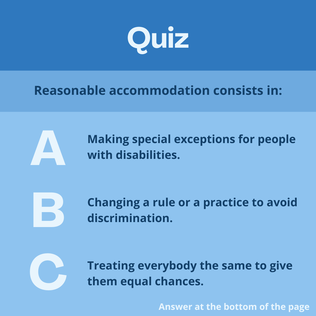 Quiz 
Reasonable accommodation consists in: 
Answer A: Making special exceptions for people with disabilities. 
Answer B: Changing a rule or a practice to avoid discrimination. 
Answer C: Treating everybody the same to give them equal chances. 