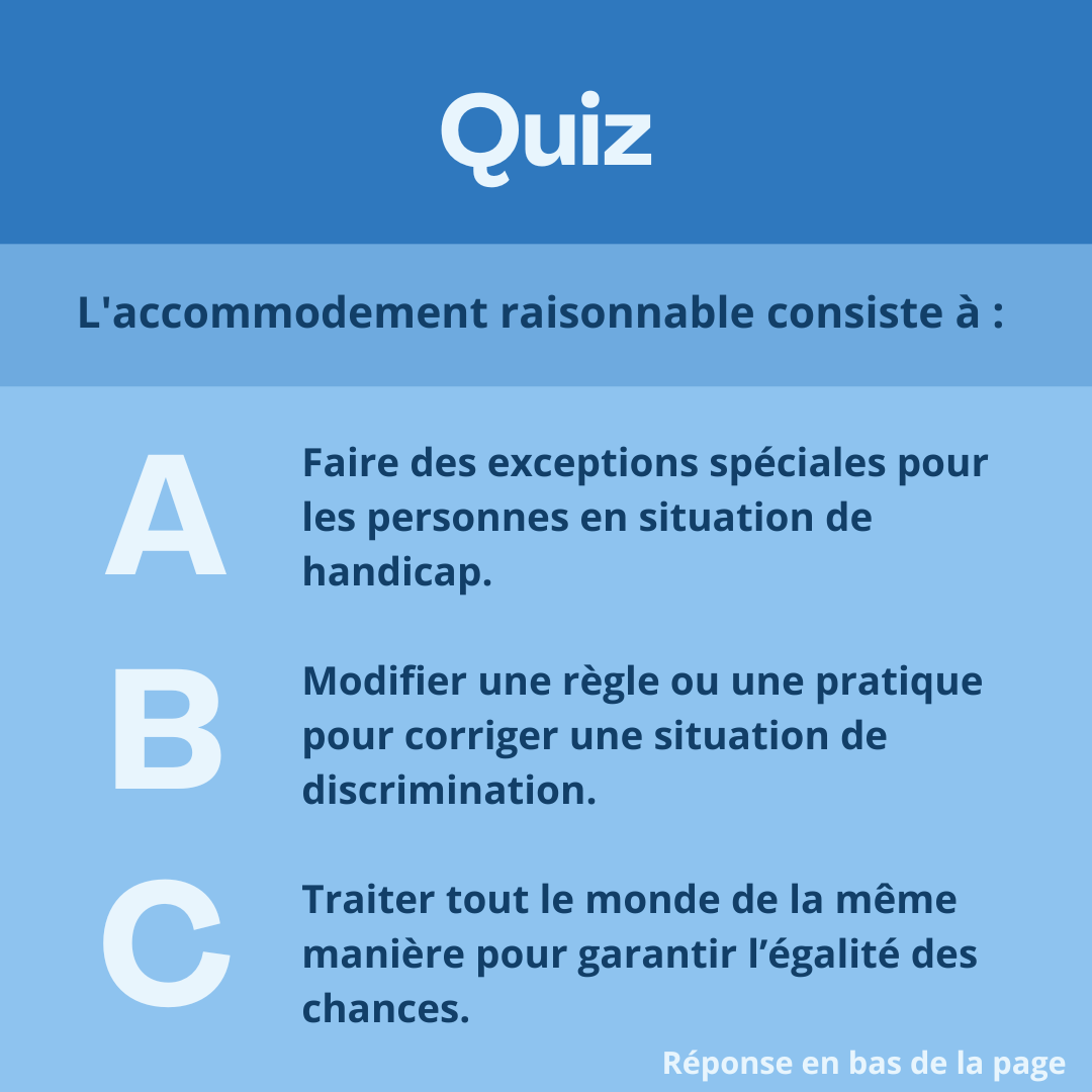 Quiz. L'accommodement raisonnable consiste à : 
Réponse A: Faire des exceptions spéciales pour les personnes en situation de handicap. 

Réponse B: Modifier une règle ou une pratique pour corriger une situation de discrimination. 

Réponse C: Traiter tout le monde de la même manière pour garantir l’égalité des chances. 