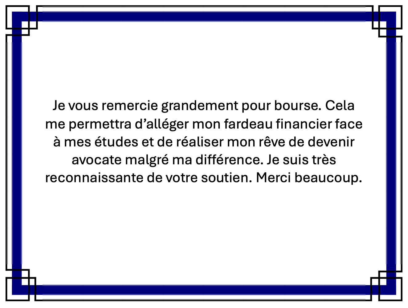 Je vous remercie grandement pour bourse (sic). Cela me permettra d'alléger mon fardeau financier face à mes études et de réaliser mon rêve de devenir avocate malgré ma différence. Je suis très reconnaissante de votre soutien. Merci beaucoup.