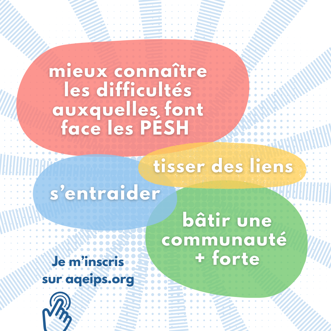 Objectifs : mieux connaître les difficultés auxquelles font face les PÉSH, tisser des liens, s'entraider, bâtir une communauté plus forte. Je m'inscris sur aqeips.org